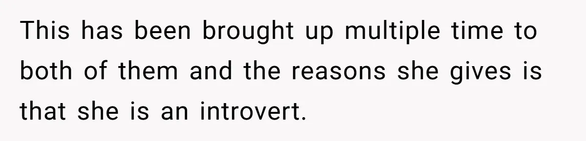 This has been brought up multiple time to both of them and the reasons she gives is that she is an introvert.