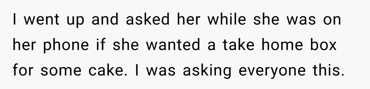 I went up and asked her while she was on her phone if she wanted a take home box for some cake. I was asking everyone this.