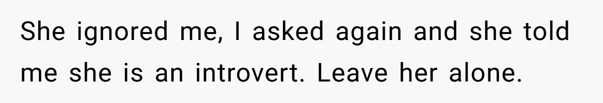 She ignored me, I asked again and she told me she is an introvert. Leave her alone.