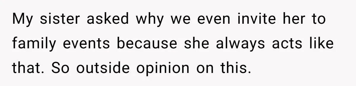 My sister asked why we even invite her to family events because she always acts like that. So outside opinion on this.