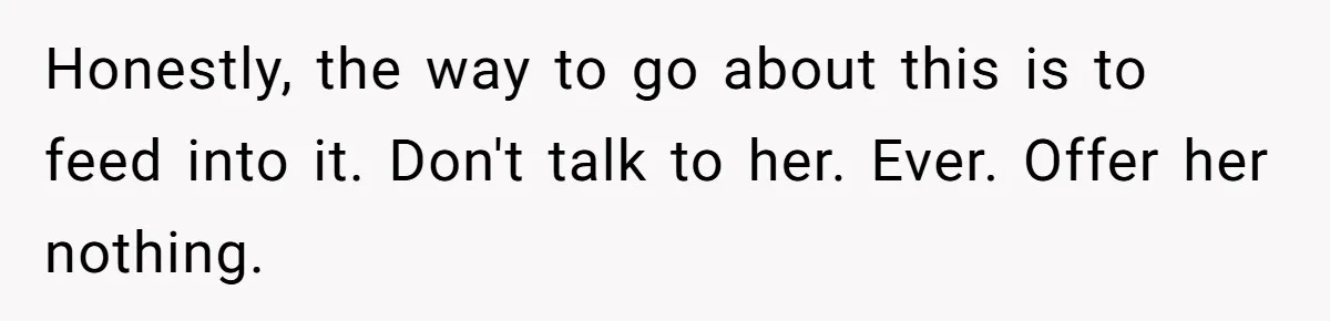 Honestly, the way to go about this is to feed into it. Don't talk to her. Ever. Offer her nothing.