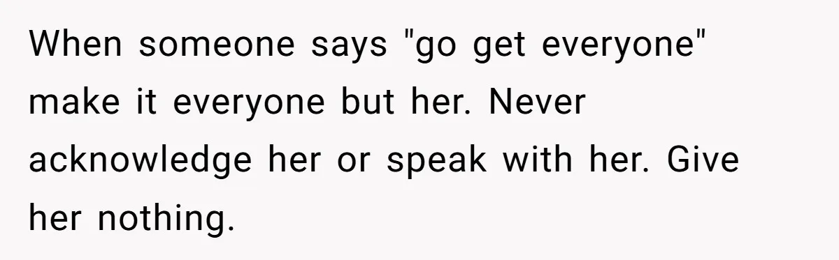 When someone says "go get everyone" make it everyone but her. Never acknowledge her or speak with her. Give her nothing.