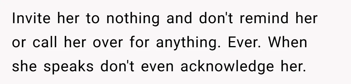 Invite her to nothing and don't remind her or call her over for anything. Ever. When she speaks don't even acknowledge her.