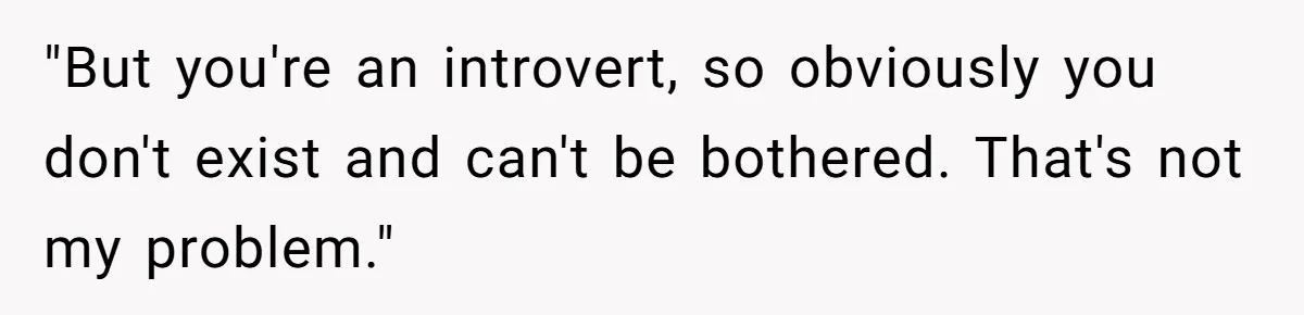 "But you're an introvert, so obviously you don't exist and can't be bothered. That's not my problem."