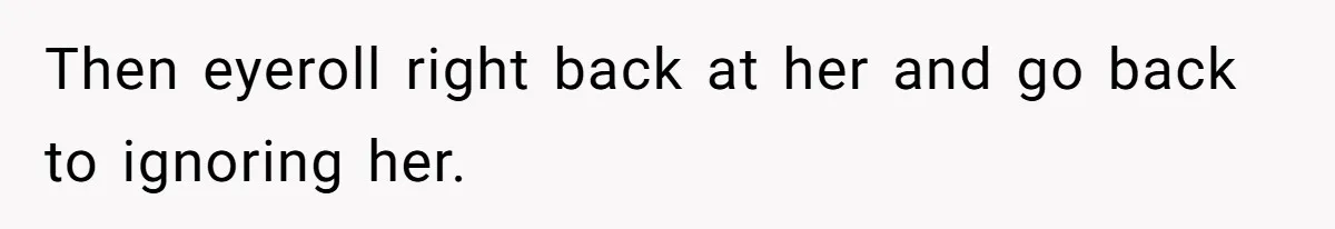Then eyeroll right back at her and go back to ignoring her.