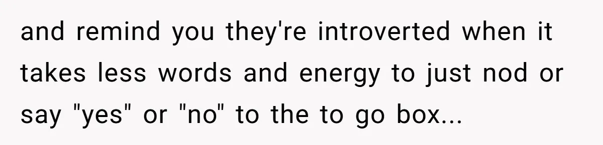 and remind you they're introverted when it takes less words and energy to just nod or say "yes" or "no" to the to go box...
