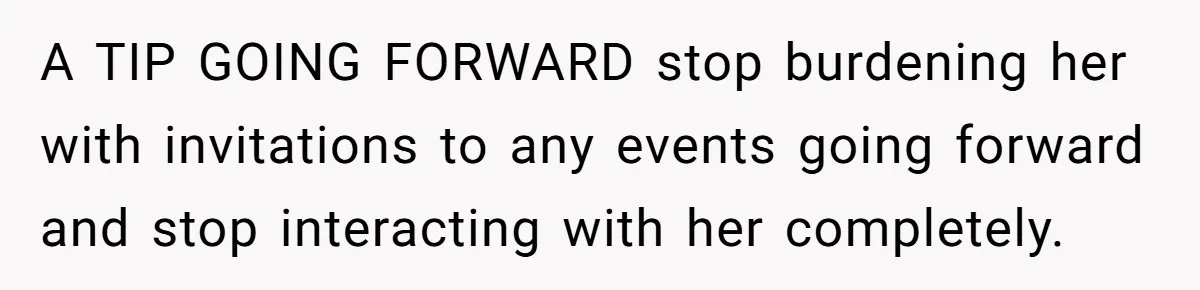 A TIP GOING FORWARD stop burdening her with invitations to any events going forward and stop interacting with her completely.