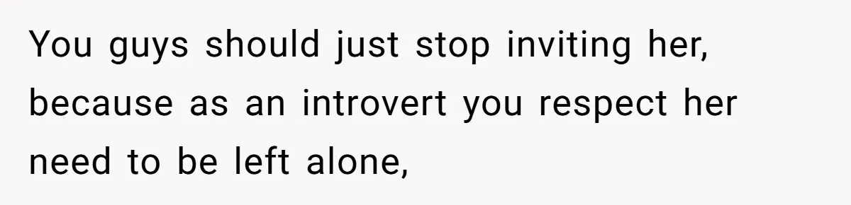 You guys should just stop inviting her, because as an introvert you respect her need to be left alone,