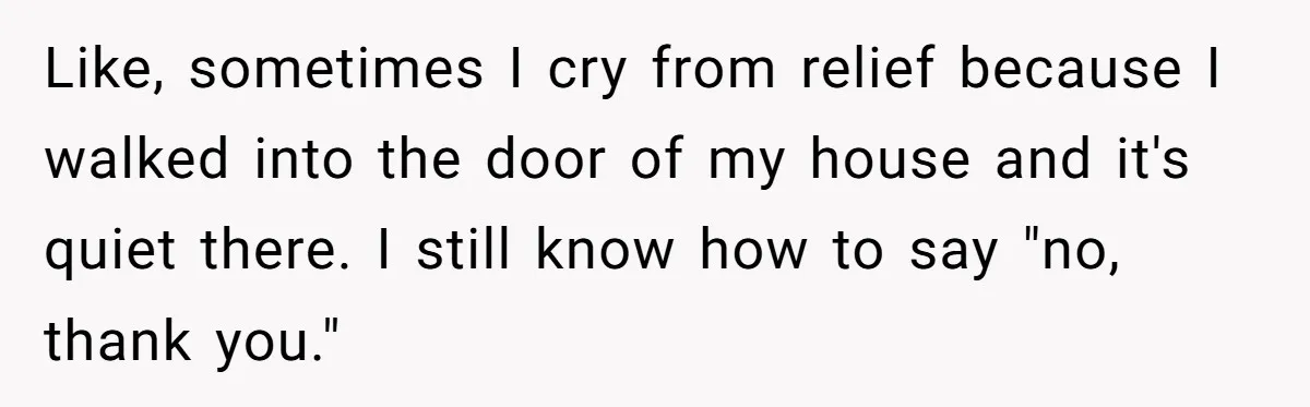 Like, sometimes I cry from relief because I walked into the door of my house and it's quiet there. I still know how to say "no, thank you."
