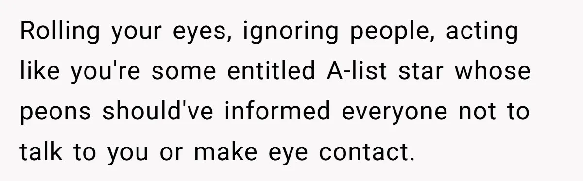 Rolling your eyes, ignoring people, acting like you're some entitled A-list star whose peons should've informed everyone not to talk to you or make eye contact.