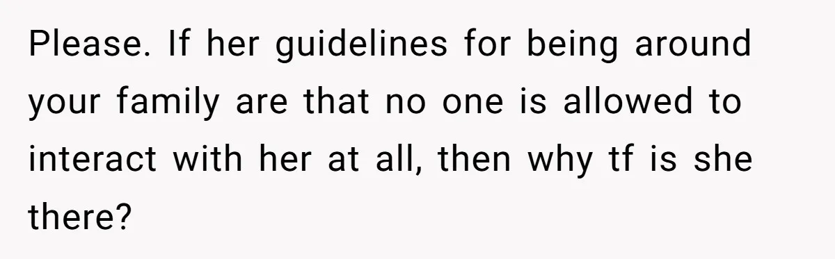 Please. If her guidelines for being around your family are that no one is allowed to interact with her at all, then why tf is she there?