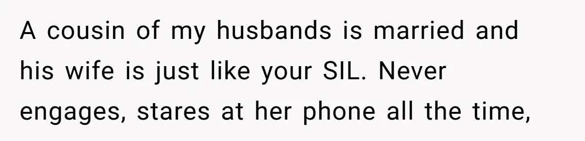 A cousin of my husbands is married and his wife is just like your SIL. Never engages, stares at her phone all the time,