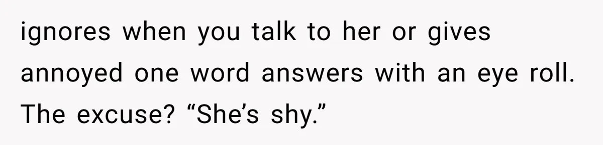 ignores when you talk to her or gives annoyed one word answers with an eye roll. The excuse? “She’s shy.”