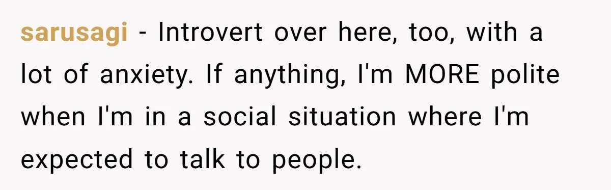 sarusagi − Introvert over here, too, with a lot of anxiety. If anything, I'm MORE polite when I'm in a social situation where I'm expected to talk to people.