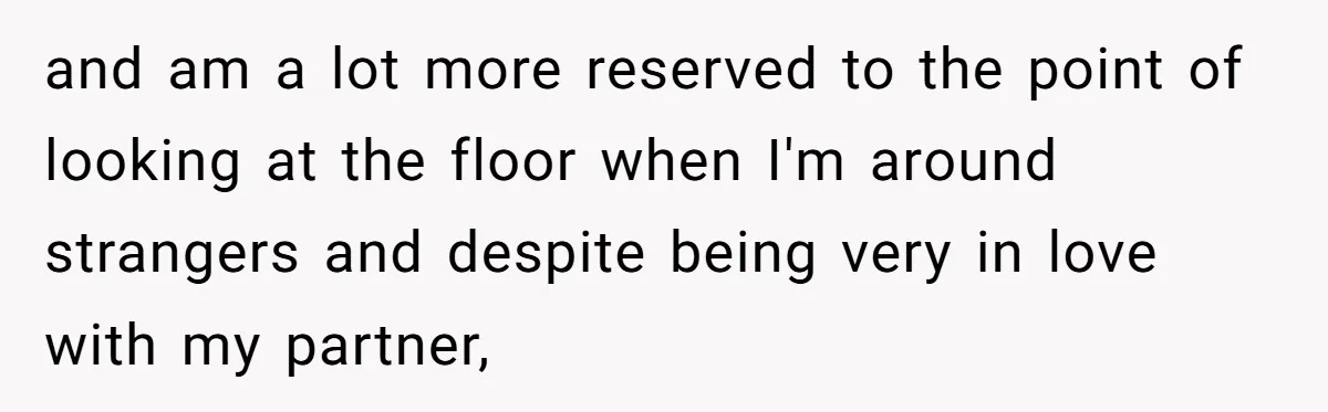 and am a lot more reserved to the point of looking at the floor when I'm around strangers and despite being very in love with my partner,