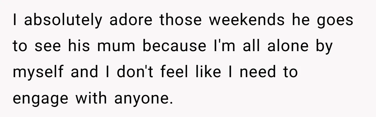 I absolutely adore those weekends he goes to see his mum because I'm all alone by myself and I don't feel like I need to engage with anyone.