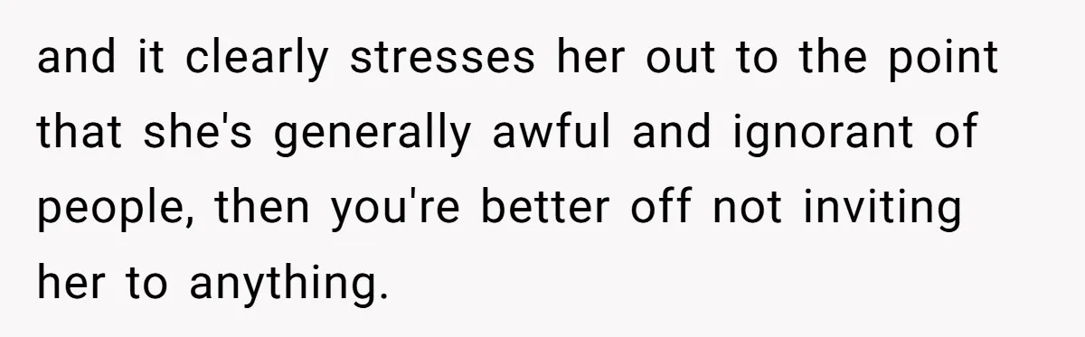 and it clearly stresses her out to the point that she's generally awful and ignorant of people, then you're better off not inviting her to anything.