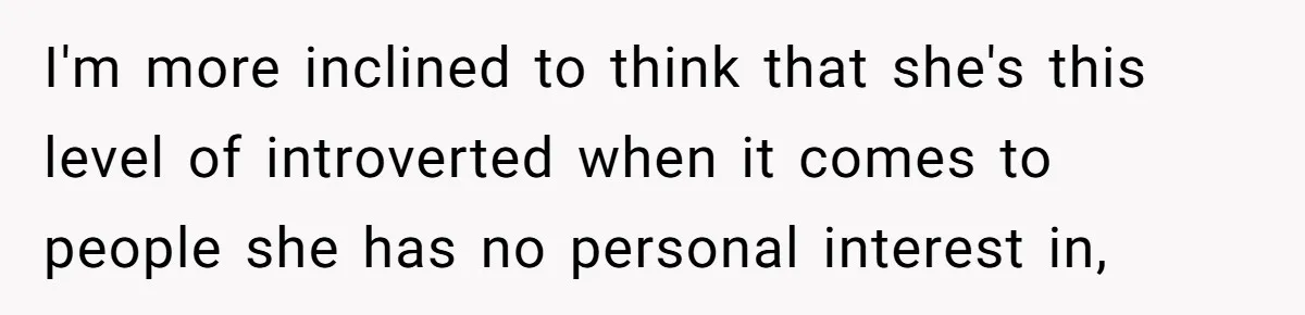 I'm more inclined to think that she's this level of introverted when it comes to people she has no personal interest in,