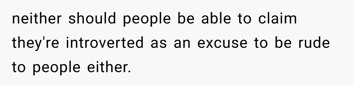 neither should people be able to claim they're introverted as an excuse to be rude to people either.