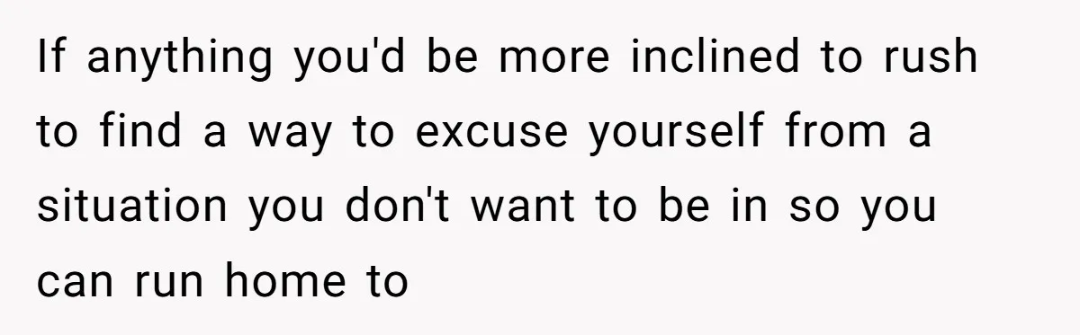 If anything you'd be more inclined to rush to find a way to excuse yourself from a situation you don't want to be in so you can run home to