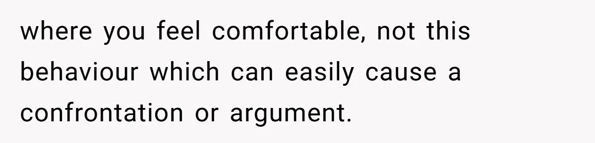 where you feel comfortable, not this behaviour which can easily cause a confrontation or argument.