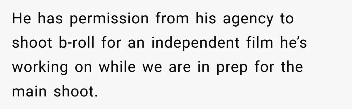 He has permission from his agency to shoot b-roll for an independent film he’s working on while we are in prep for the main shoot.