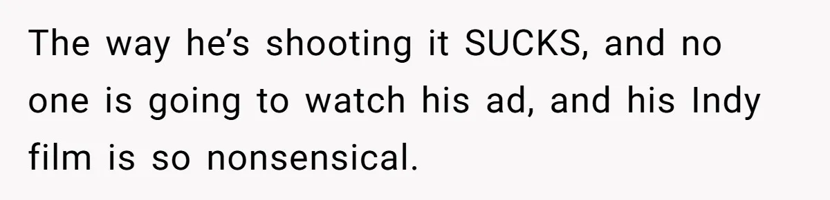 The way he’s shooting it SUCKS, and no one is going to watch his ad, and his Indy film is so nonsensical.
