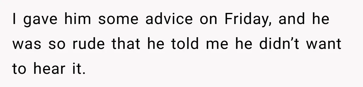 I gave him some advice on Friday, and he was so rude that he told me he didn’t want to hear it.