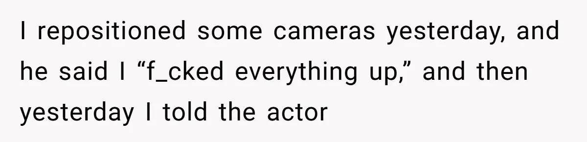 I repositioned some cameras yesterday, and he said I “f_cked everything up,” and then yesterday I told the actor