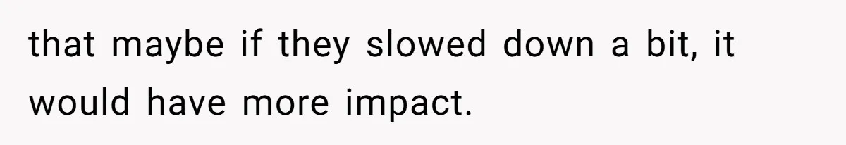 that maybe if they slowed down a bit, it would have more impact.