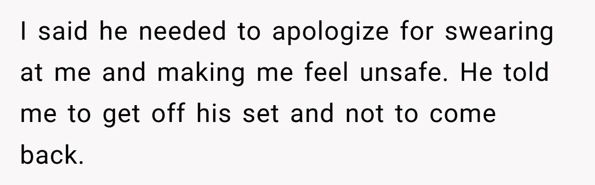I said he needed to apologize for swearing at me and making me feel unsafe. He told me to get off his set and not to come back.