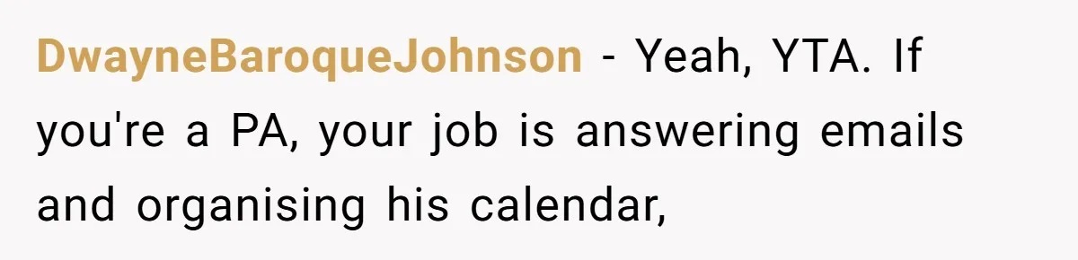DwayneBaroqueJohnson − Yeah, YTA. If you're a PA, your job is answering emails and organising his calendar,