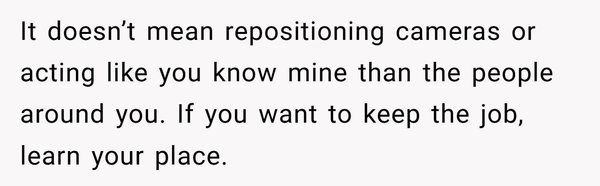 It doesn’t mean repositioning cameras or acting like you know mine than the people around you. If you want to keep the job, learn your place.