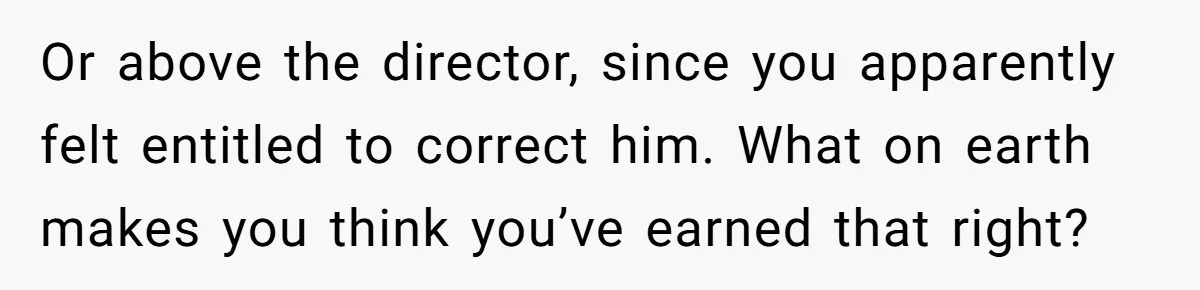 Or above the director, since you apparently felt entitled to correct him. What on earth makes you think you’ve earned that right?