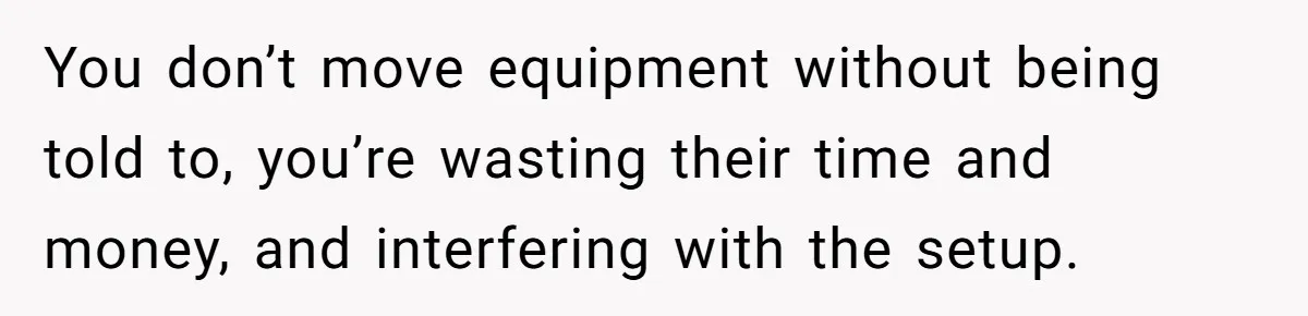 You don’t move equipment without being told to, you’re wasting their time and money, and interfering with the setup.
