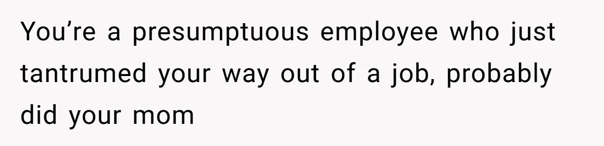 You’re a presumptuous employee who just tantrumed your way out of a job, probably did your mom