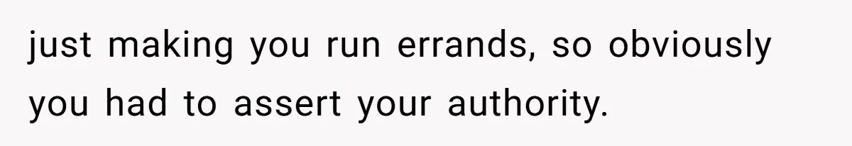 just making you run errands, so obviously you had to assert your authority.