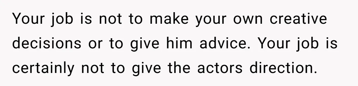 Your job is not to make your own creative decisions or to give him advice. Your job is certainly not to give the actors direction.
