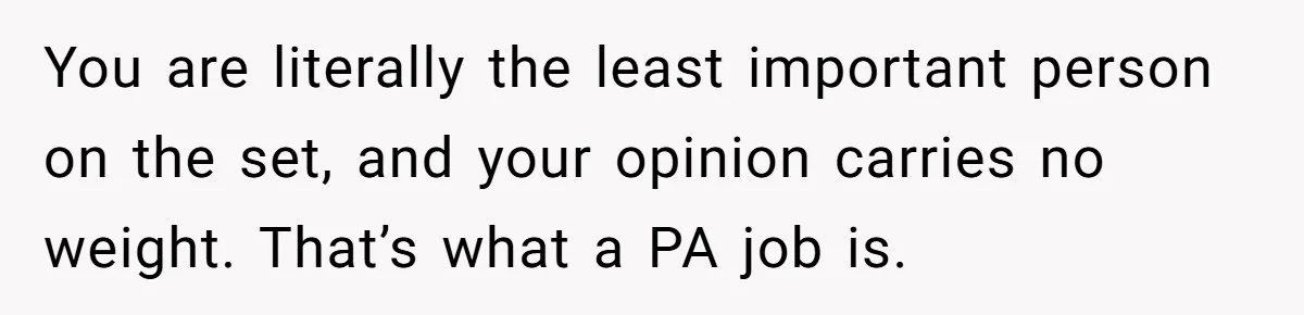 You are literally the least important person on the set, and your opinion carries no weight. That’s what a PA job is.