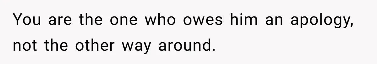 You are the one who owes him an apology, not the other way around.