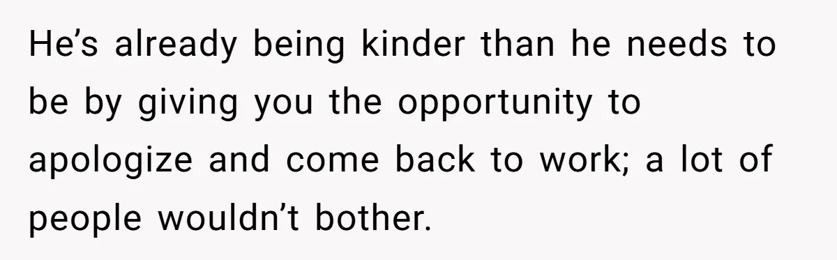 He’s already being kinder than he needs to be by giving you the opportunity to apologize and come back to work; a lot of people wouldn’t bother.