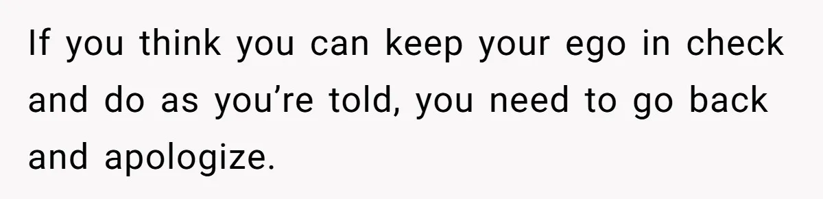 If you think you can keep your ego in check and do as you’re told, you need to go back and apologize.