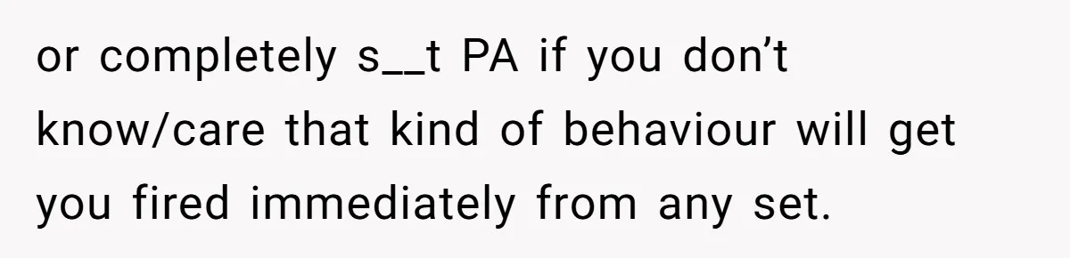or completely s__t PA if you don’t know/care that kind of behaviour will get you fired immediately from any set.