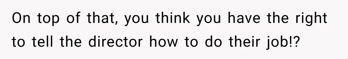 On top of that, you think you have the right to tell the director how to do their job!?