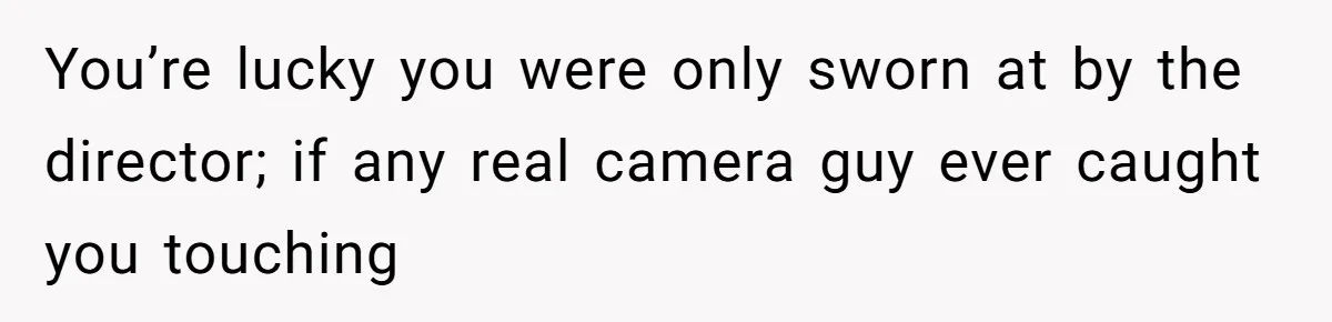 You’re lucky you were only sworn at by the director; if any real camera guy ever caught you touching