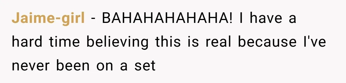 Jaime-girl − BAHAHAHAHAHA! I have a hard time believing this is real because I've never been on a set