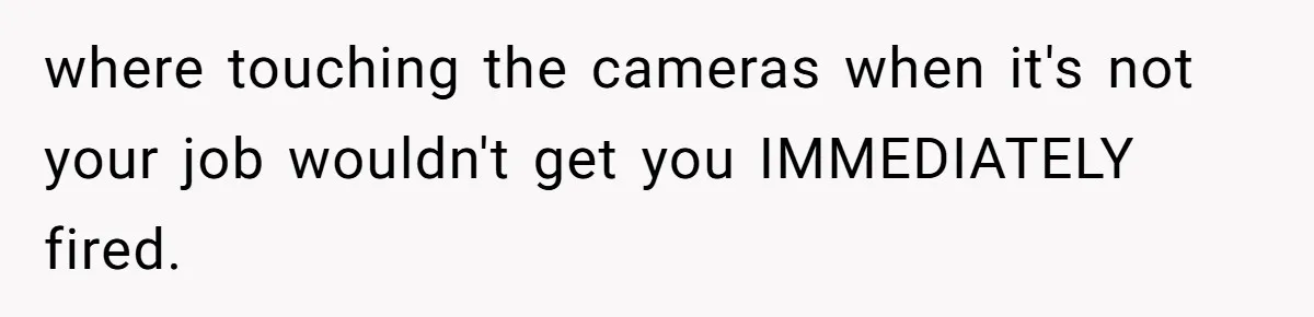 where touching the cameras when it's not your job wouldn't get you IMMEDIATELY fired.