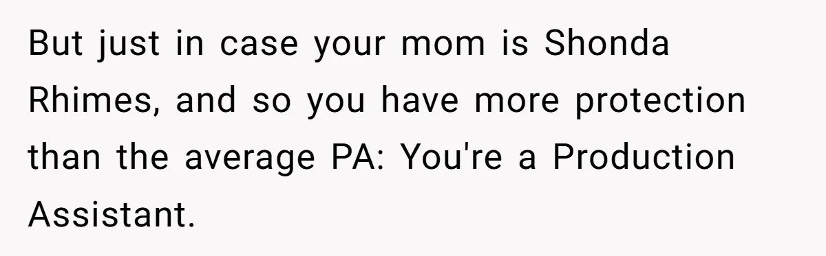But just in case your mom is Shonda Rhimes, and so you have more protection than the average PA: You're a Production Assistant.