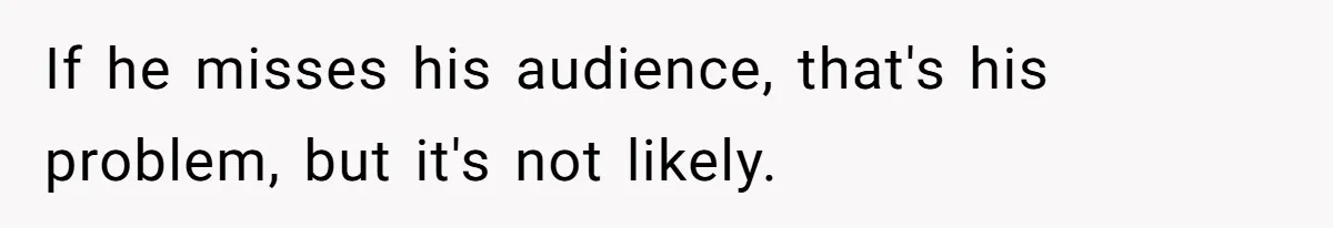 If he misses his audience, that's his problem, but it's not likely.