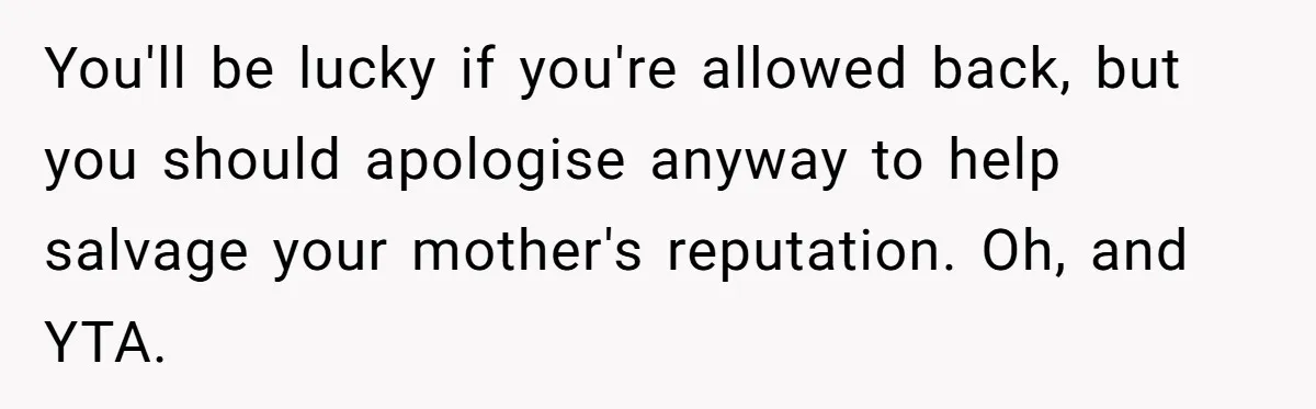 You'll be lucky if you're allowed back, but you should apologise anyway to help salvage your mother's reputation. Oh, and YTA.